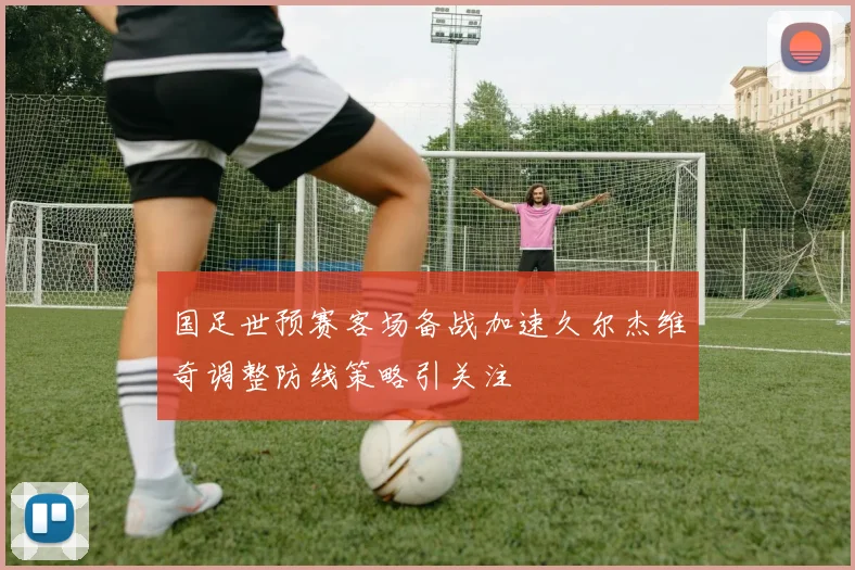 国足世预赛客场备战加速久尔杰维奇调整防线策略引关注