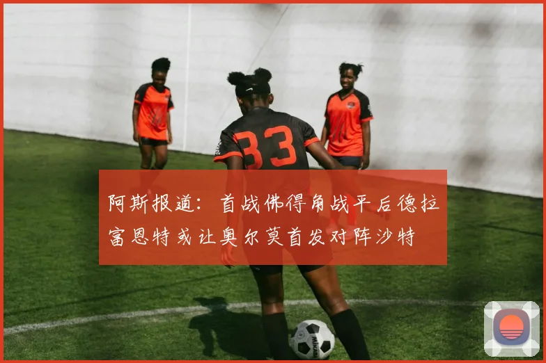 阿斯报道：首战佛得角战平后德拉富恩特或让奥尔莫首发对阵沙特