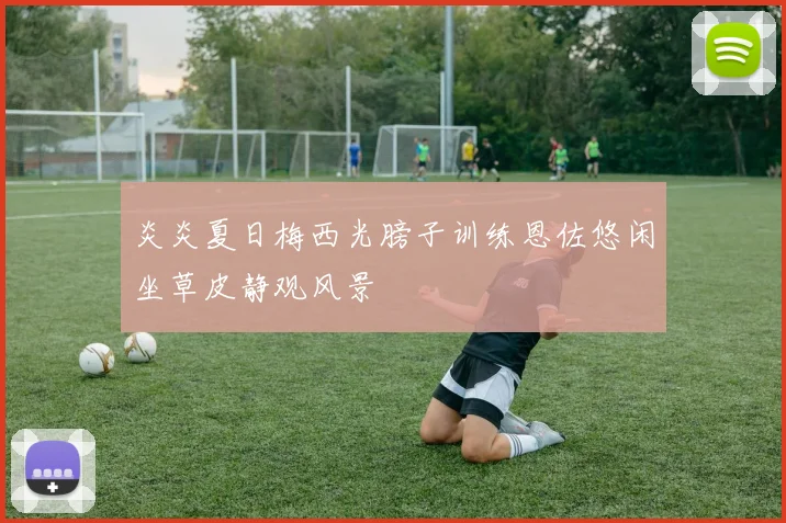炎炎夏日梅西光膀子训练恩佐悠闲坐草皮静观风景
