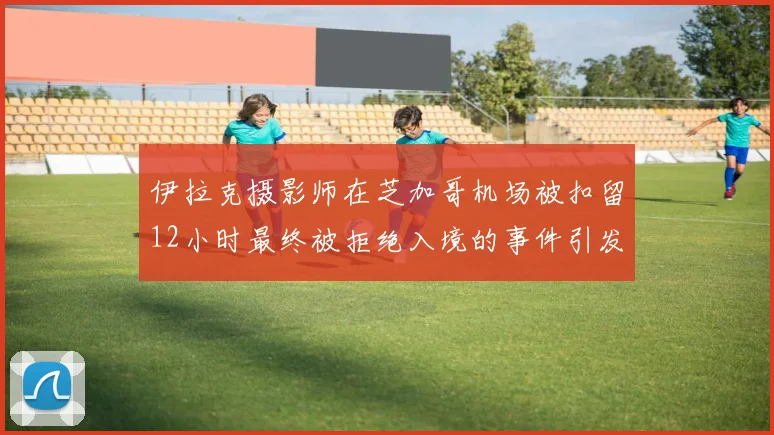 伊拉克摄影师在芝加哥机场被扣留12小时最终被拒绝入境的事件引发关注