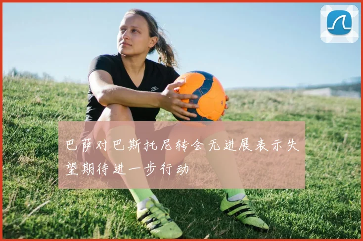 巴萨对巴斯托尼转会无进展表示失望期待进一步行动