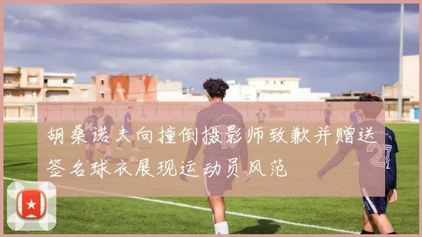 胡桑诺夫向撞倒摄影师致歉并赠送签名球衣展现运动员风范
