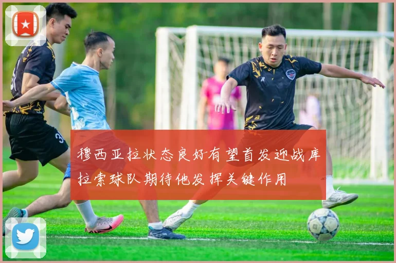 穆西亚拉状态良好有望首发迎战库拉索球队期待他发挥关键作用