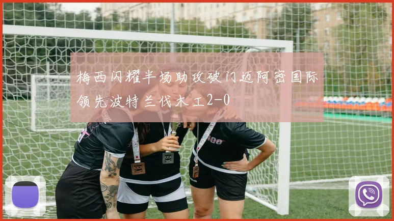梅西闪耀半场助攻破门迈阿密国际领先波特兰伐木工2-0