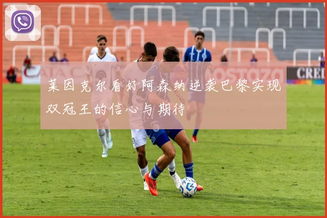 莱因克尔看好阿森纳逆袭巴黎实现双冠王的信心与期待
