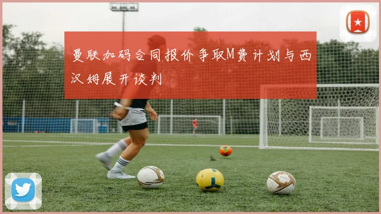 曼联加码合同报价争取M费计划与西汉姆展开谈判