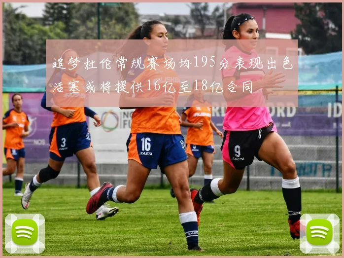 追梦杜伦常规赛场均195分表现出色活塞或将提供16亿至18亿合同