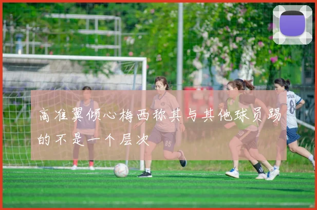 高准翼倾心梅西称其与其他球员踢的不是一个层次