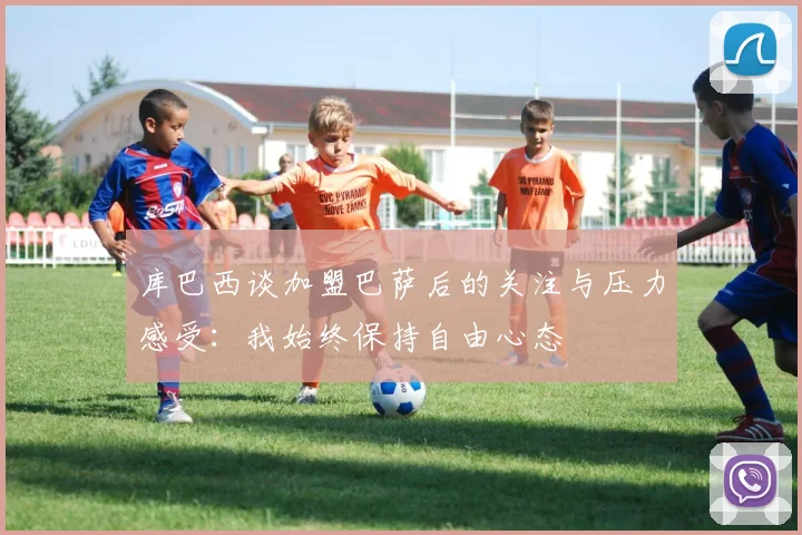 库巴西谈加盟巴萨后的关注与压力感受：我始终保持自由心态