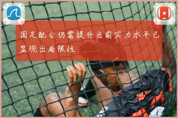 国足配合仍需提升当前实力水平已显现出局限性