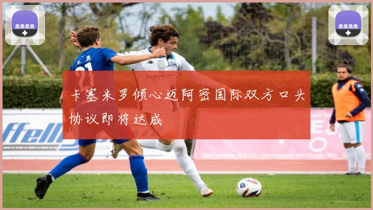 卡塞米罗倾心迈阿密国际双方口头协议即将达成