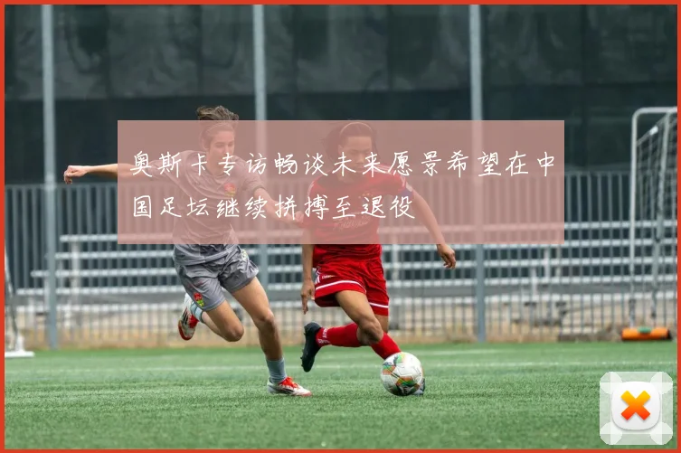奥斯卡专访畅谈未来愿景希望在中国足坛继续拼搏至退役