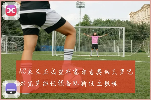 AC米兰正式宣布塞尔吉奥纳瓦罗巴尔克罗担任预备队新任主教练