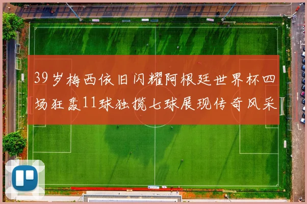 39岁梅西依旧闪耀阿根廷世界杯四场狂轰11球独揽七球展现传奇风采