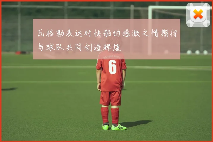 瓦格勒表达对快船的感激之情期待与球队共同创造辉煌