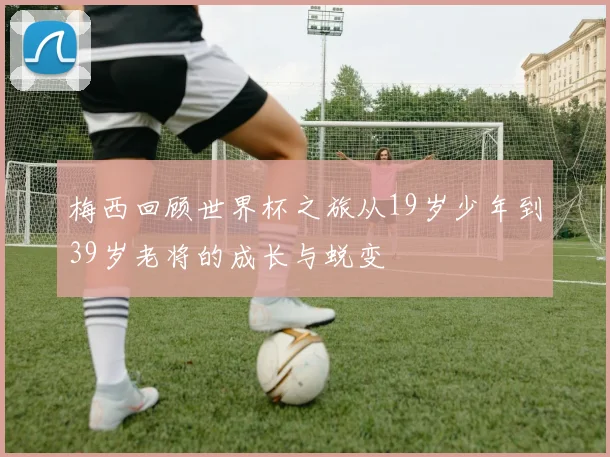 梅西回顾世界杯之旅从19岁少年到39岁老将的成长与蜕变