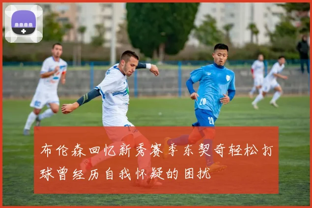 布伦森回忆新秀赛季东契奇轻松打球曾经历自我怀疑的困扰