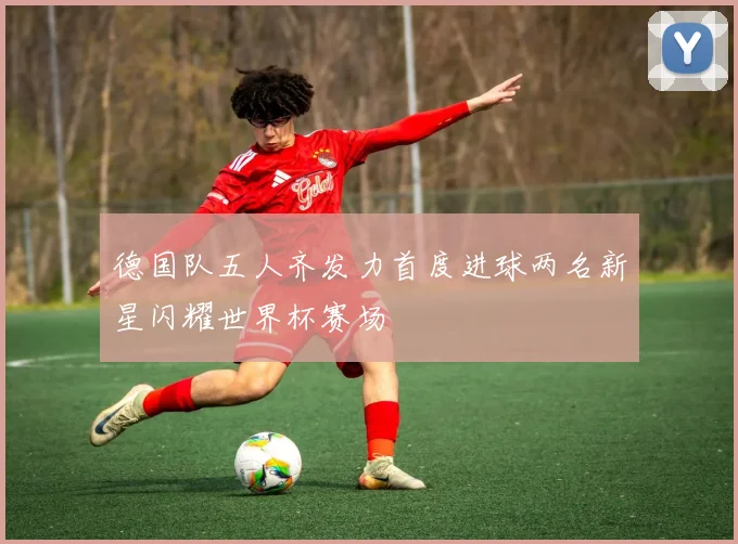 德国队五人齐发力首度进球两名新星闪耀世界杯赛场