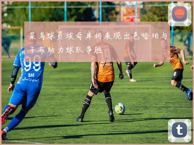 菜鸟球员埃奇库姆表现出色哈珀与卡布助力球队争胜