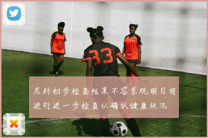 尼科初步检查结果不容乐观明日将进行进一步检查以确认健康状况
