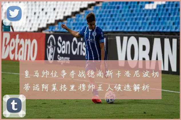 皇马帅位争夺战德尚斯卡洛尼波切蒂诺阿莱格里穆帅五人候选解析